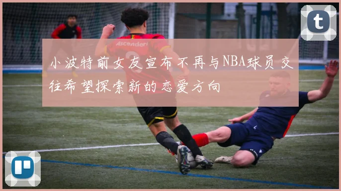 小波特前女友宣布不再与NBA球员交往希望探索新的恋爱方向