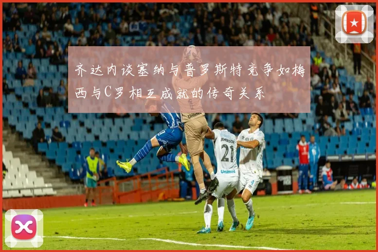 齐达内谈塞纳与普罗斯特竞争如梅西与C罗相互成就的传奇关系