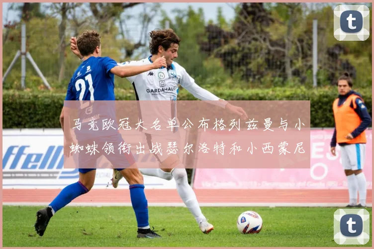 马竞欧冠大名单公布格列兹曼与小蜘蛛领衔出战瑟尔洛特和小西蒙尼在列