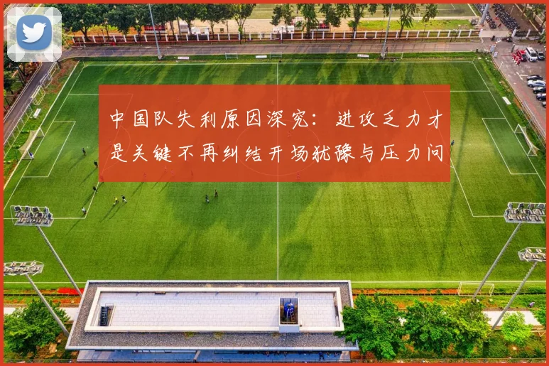 中国队失利原因深究：进攻乏力才是关键不再纠结开场犹豫与压力问题