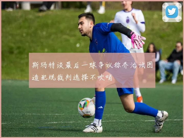 斯玛特谈最后一球争议称乔治试图造犯规裁判选择不吹哨