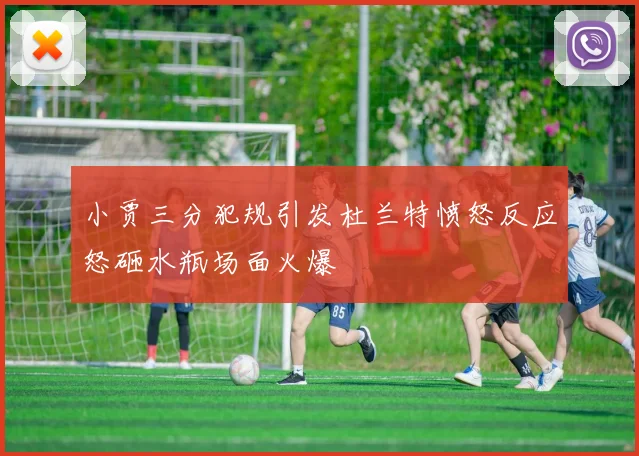 小贾三分犯规引发杜兰特愤怒反应怒砸水瓶场面火爆