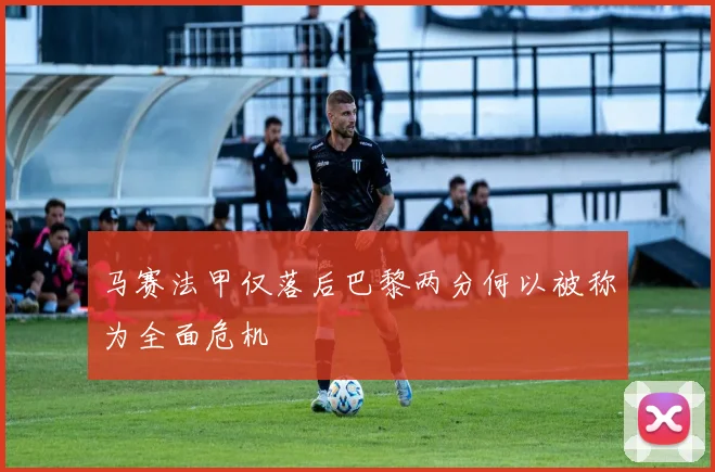 马赛法甲仅落后巴黎两分何以被称为全面危机