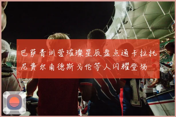 巴萨青训营璀璨星辰盘点通卡拉托尼费尔南德斯戈伦等人闪耀登场