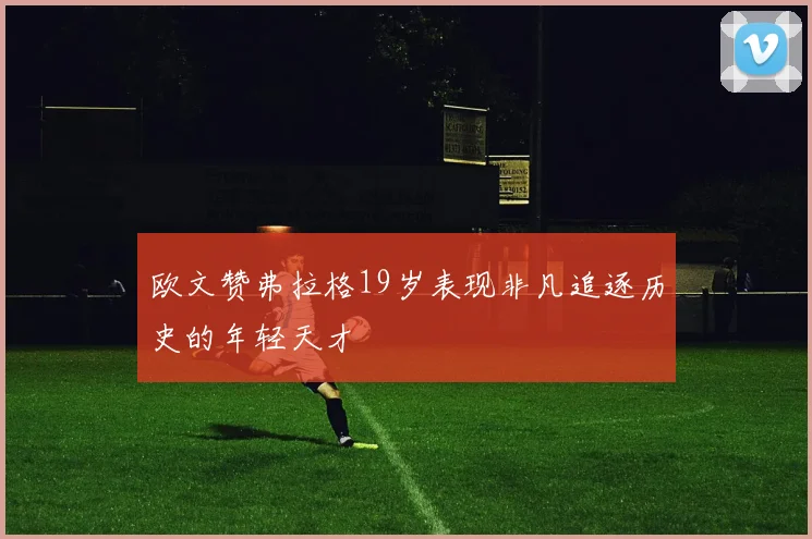 欧文赞弗拉格19岁表现非凡追逐历史的年轻天才