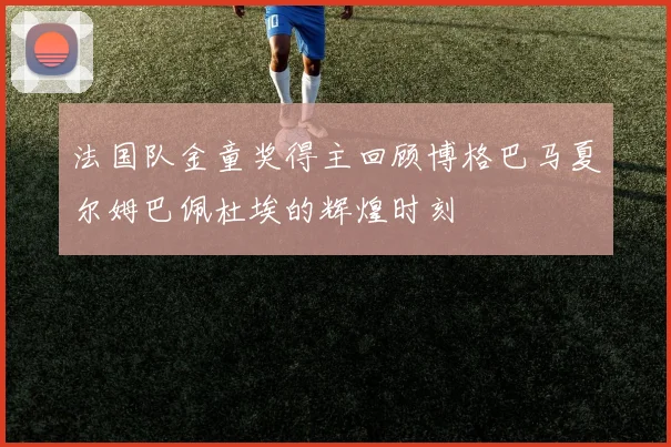 法国队金童奖得主回顾博格巴马夏尔姆巴佩杜埃的辉煌时刻