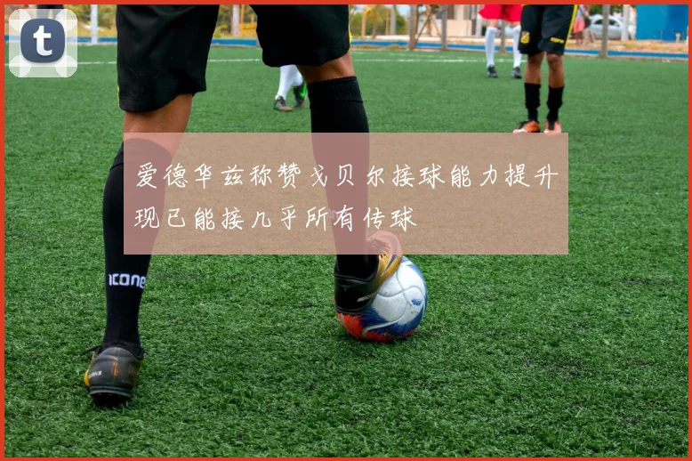 爱德华兹称赞戈贝尔接球能力提升现已能接几乎所有传球