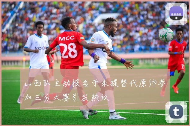 山西队主动报名于米提替代原帅参加三分大赛引发热议