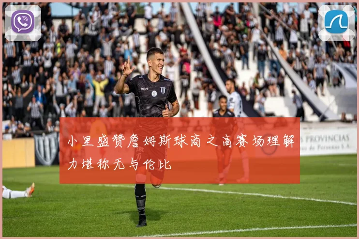 小里盛赞詹姆斯球商之高赛场理解力堪称无与伦比