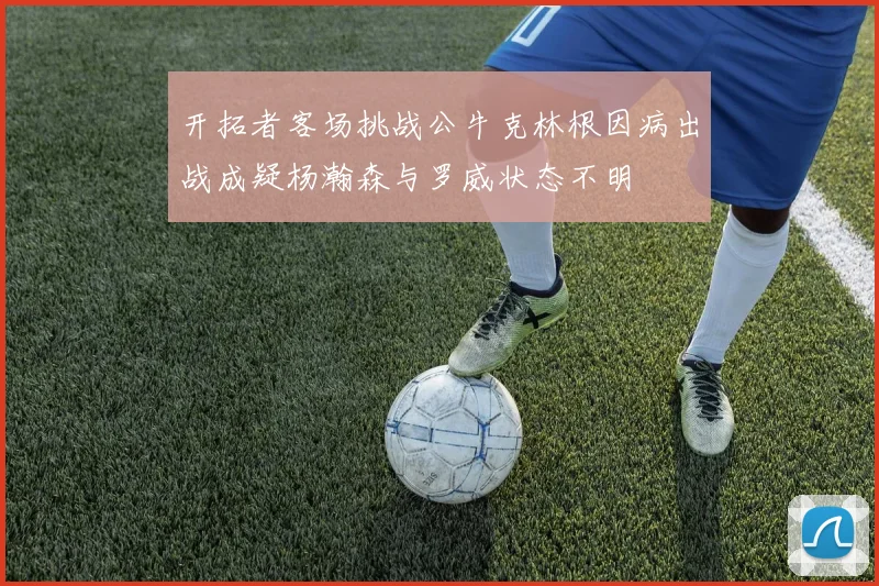 开拓者客场挑战公牛克林根因病出战成疑杨瀚森与罗威状态不明