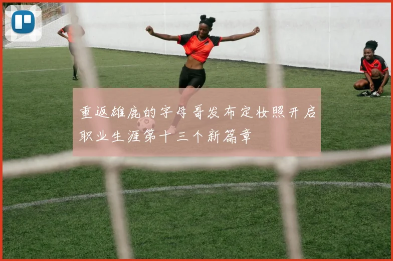 重返雄鹿的字母哥发布定妆照开启职业生涯第十三个新篇章