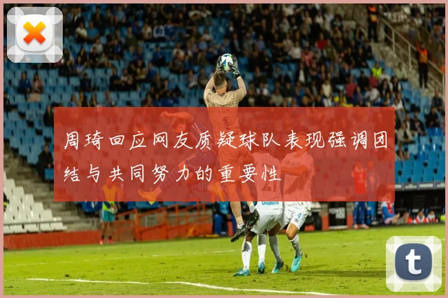 周琦回应网友质疑球队表现强调团结与共同努力的重要性