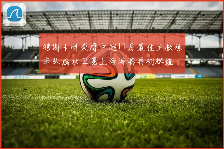 穆斯卡特荣膺中超11月最佳主教练率队成功卫冕上海海港再创辉煌