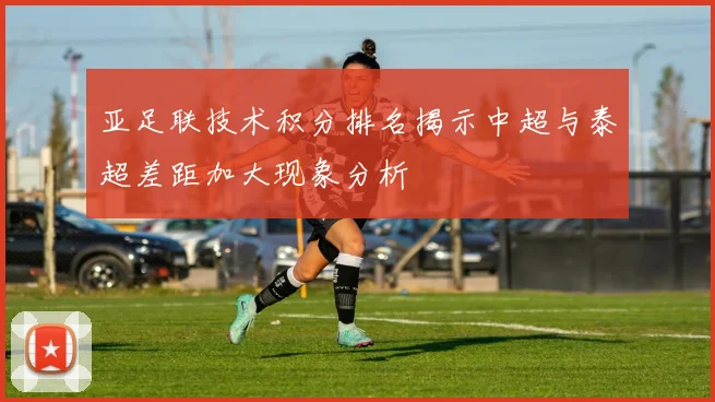 亚足联技术积分排名揭示中超与泰超差距加大现象分析