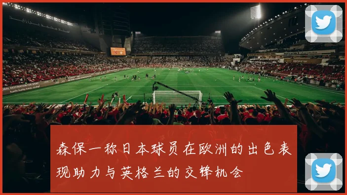 森保一称日本球员在欧洲的出色表现助力与英格兰的交锋机会