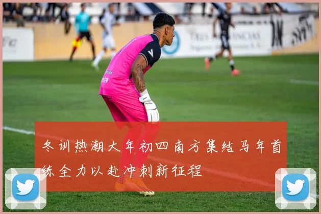 冬训热潮大年初四南方集结马年首练全力以赴冲刺新征程