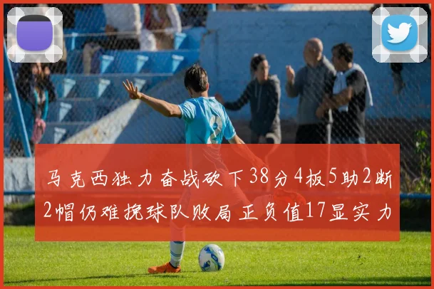 马克西独力奋战砍下38分4板5助2断2帽仍难挽球队败局正负值17显实力